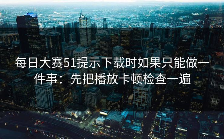 每日大赛51提示下载时如果只能做一件事：先把播放卡顿检查一遍