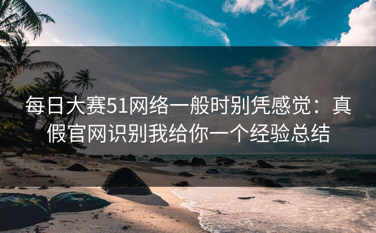 每日大赛51网络一般时别凭感觉：真假官网识别我给你一个经验总结