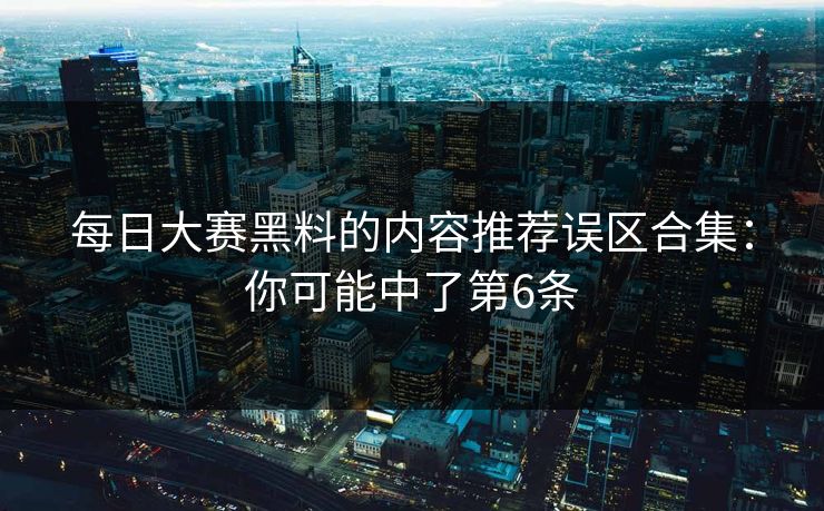 每日大赛黑料的内容推荐误区合集：你可能中了第6条