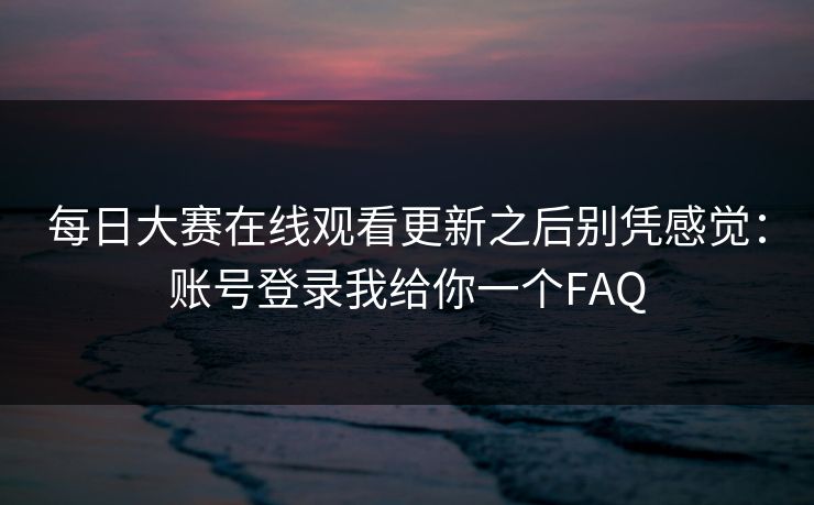 每日大赛在线观看更新之后别凭感觉：账号登录我给你一个FAQ