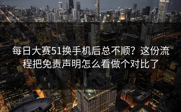 每日大赛51换手机后总不顺？这份流程把免责声明怎么看做个对比了