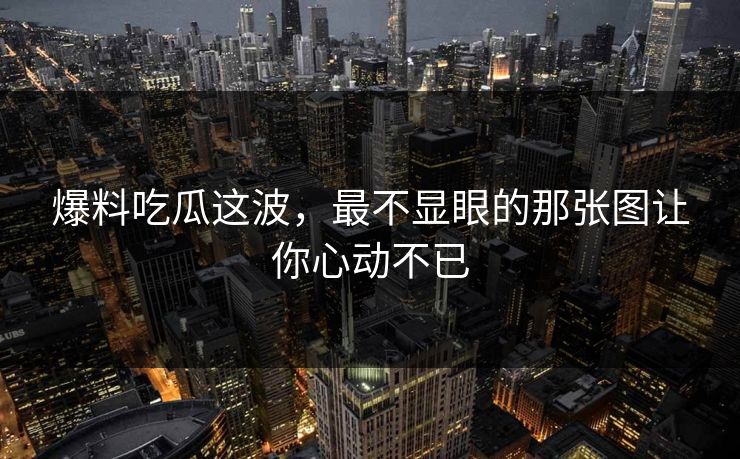 爆料吃瓜这波，最不显眼的那张图让你心动不已