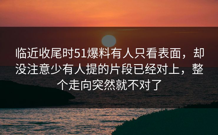 临近收尾时51爆料有人只看表面，却没注意少有人提的片段已经对上，整个走向突然就不对了