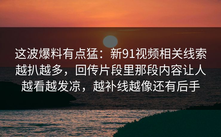 这波爆料有点猛：新91视频相关线索越扒越多，回传片段里那段内容让人越看越发凉，越补线越像还有后手