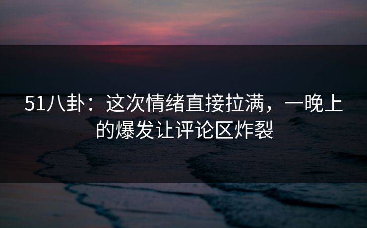 51八卦：这次情绪直接拉满，一晚上的爆发让评论区炸裂