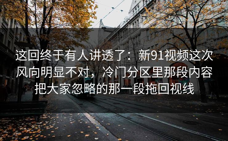 这回终于有人讲透了：新91视频这次风向明显不对，冷门分区里那段内容把大家忽略的那一段拖回视线
