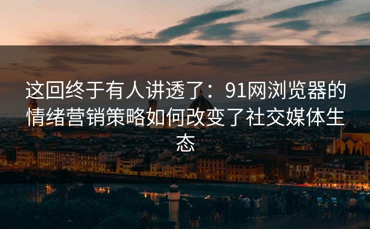 这回终于有人讲透了：91网浏览器的情绪营销策略如何改变了社交媒体生态