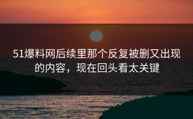 51爆料网后续里那个反复被删又出现的内容，现在回头看太关键