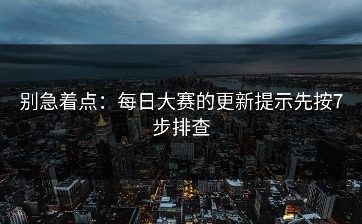 别急着点：每日大赛的更新提示先按7步排查