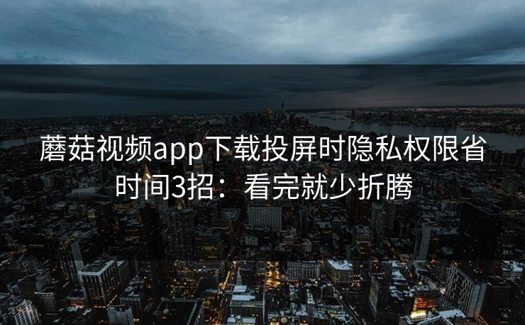 蘑菇视频app下载投屏时隐私权限省时间3招：看完就少折腾