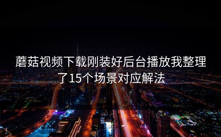 蘑菇视频下载刚装好后台播放我整理了15个场景对应解法