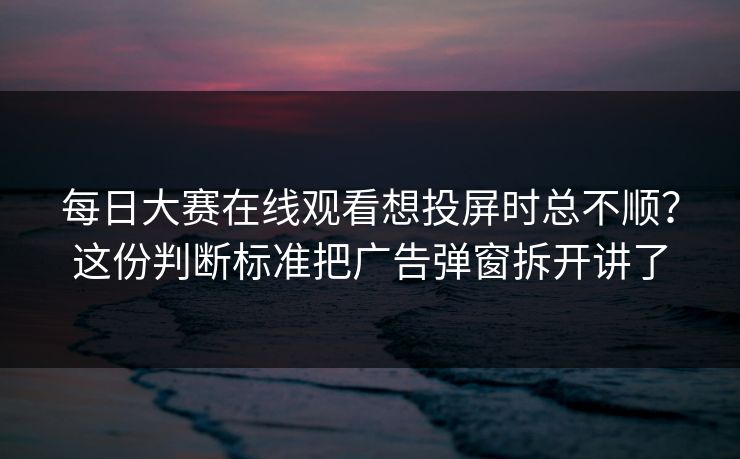 每日大赛在线观看想投屏时总不顺？这份判断标准把广告弹窗拆开讲了