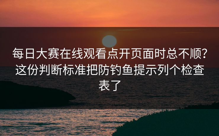 每日大赛在线观看点开页面时总不顺？这份判断标准把防钓鱼提示列个检查表了