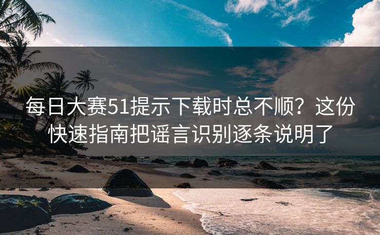 每日大赛51提示下载时总不顺？这份快速指南把谣言识别逐条说明了