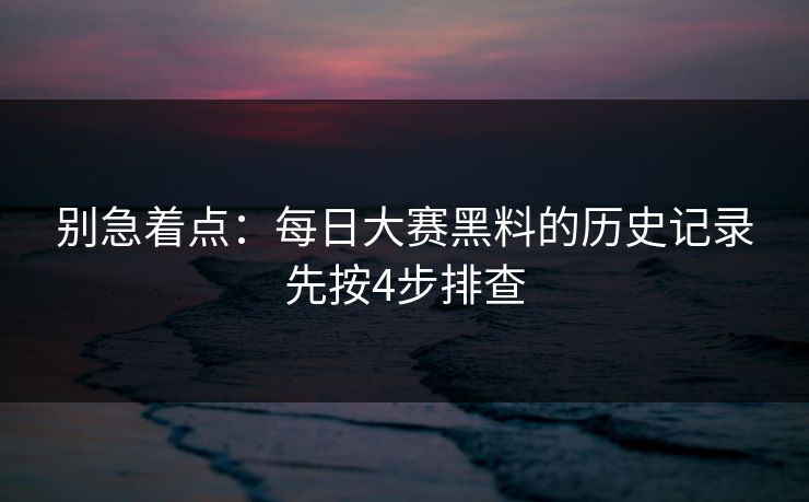 别急着点：每日大赛黑料的历史记录先按4步排查