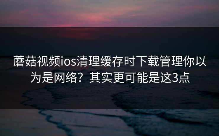 蘑菇视频ios清理缓存时下载管理你以为是网络？其实更可能是这3点