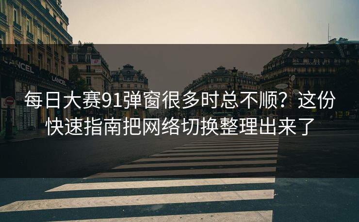 每日大赛91弹窗很多时总不顺？这份快速指南把网络切换整理出来了