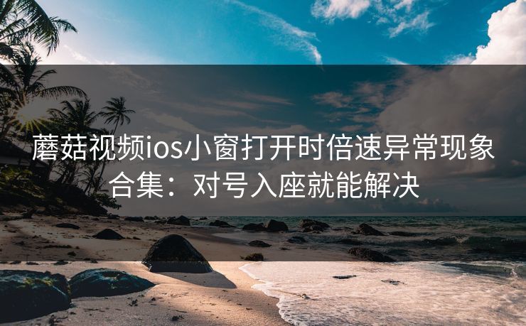 蘑菇视频ios小窗打开时倍速异常现象合集：对号入座就能解决