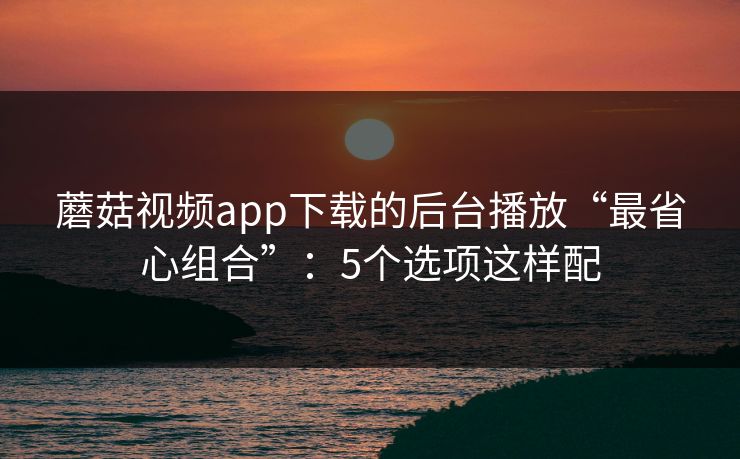 蘑菇视频app下载的后台播放“最省心组合”：5个选项这样配