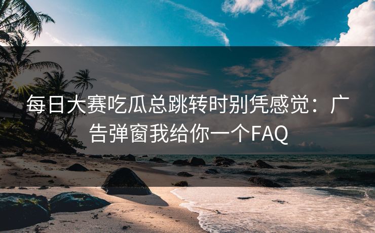 每日大赛吃瓜总跳转时别凭感觉：广告弹窗我给你一个FAQ