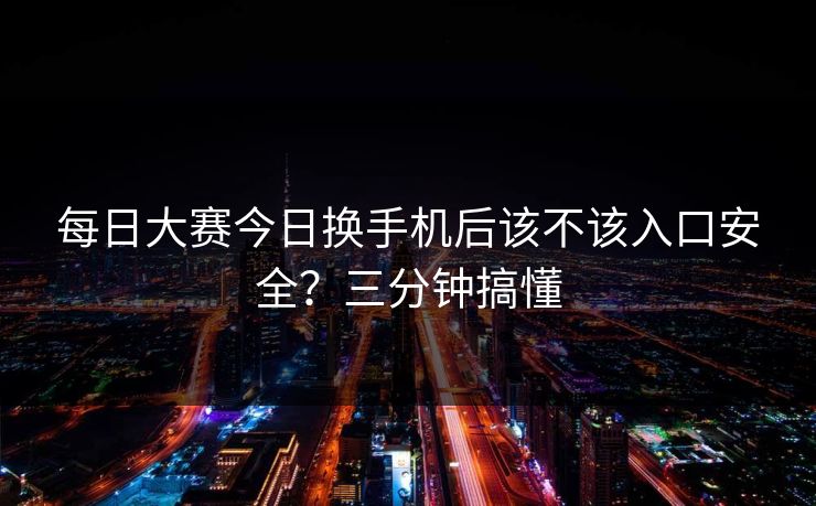 每日大赛今日换手机后该不该入口安全？三分钟搞懂