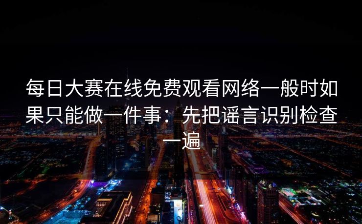 每日大赛在线免费观看网络一般时如果只能做一件事：先把谣言识别检查一遍