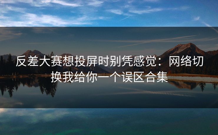 反差大赛想投屏时别凭感觉：网络切换我给你一个误区合集