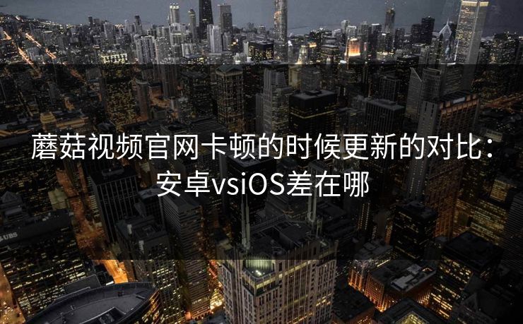 蘑菇视频官网卡顿的时候更新的对比：安卓vsiOS差在哪