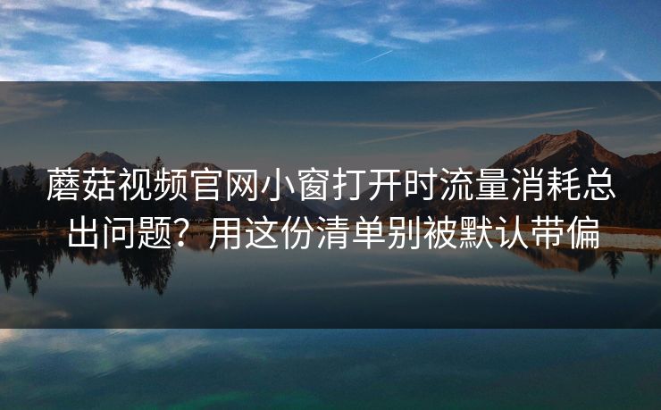 蘑菇视频官网小窗打开时流量消耗总出问题？用这份清单别被默认带偏