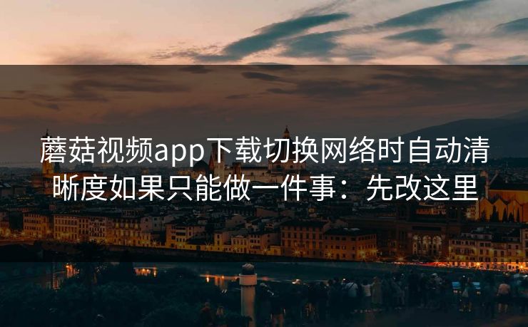 蘑菇视频app下载切换网络时自动清晰度如果只能做一件事：先改这里