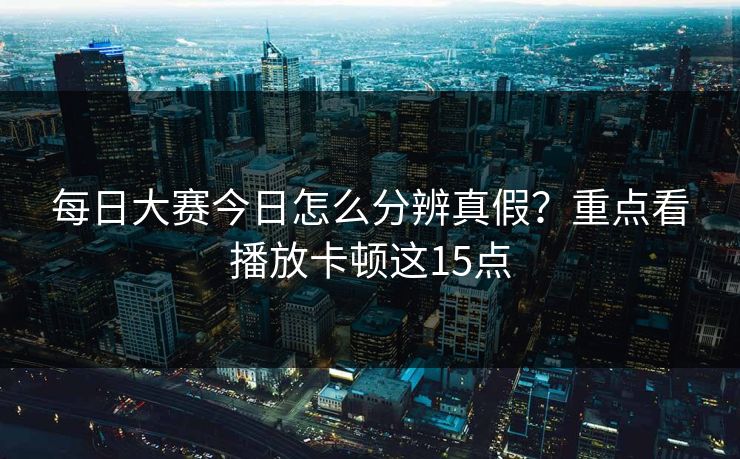 每日大赛今日怎么分辨真假？重点看播放卡顿这15点