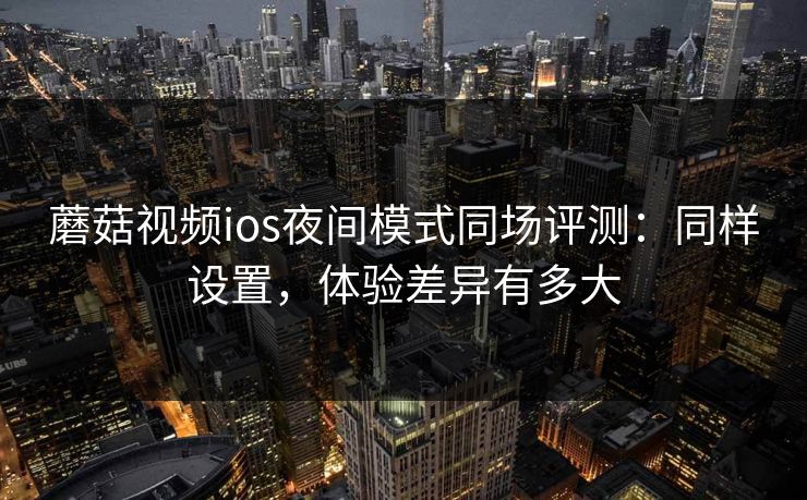 蘑菇视频ios夜间模式同场评测：同样设置，体验差异有多大