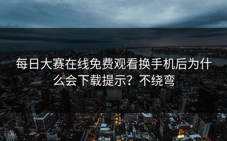 每日大赛在线免费观看换手机后为什么会下载提示？不绕弯