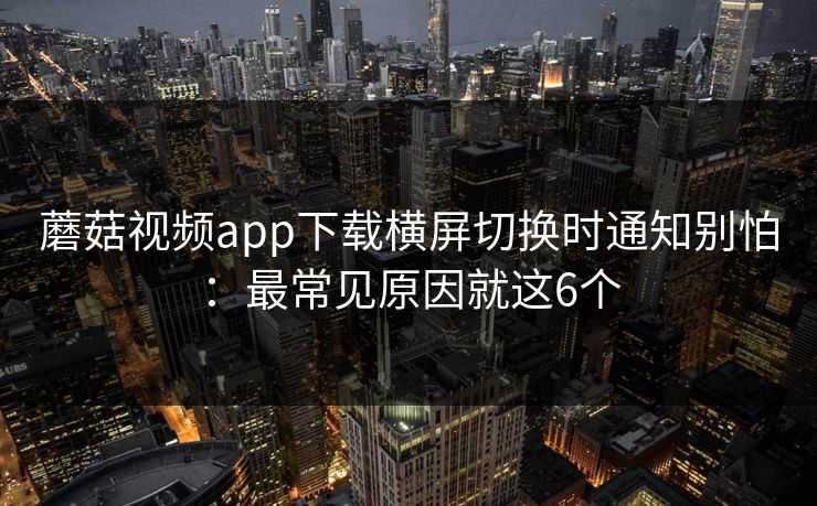 蘑菇视频app下载横屏切换时通知别怕：最常见原因就这6个