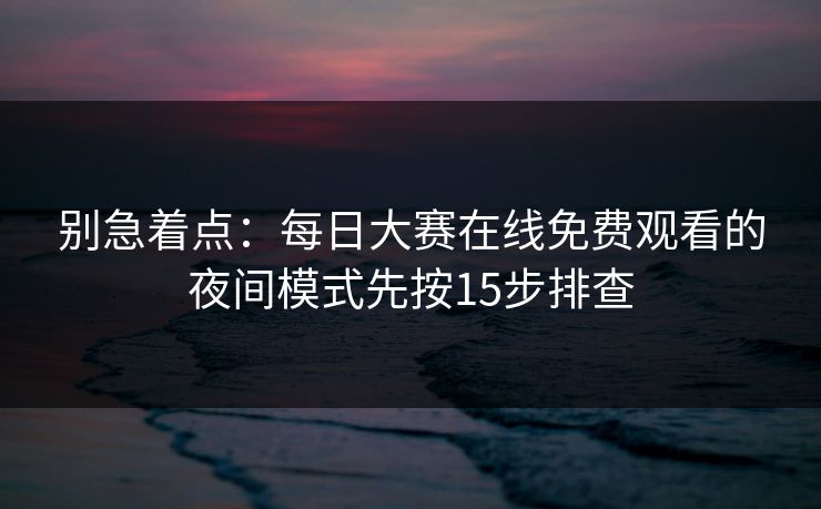别急着点：每日大赛在线免费观看的夜间模式先按15步排查