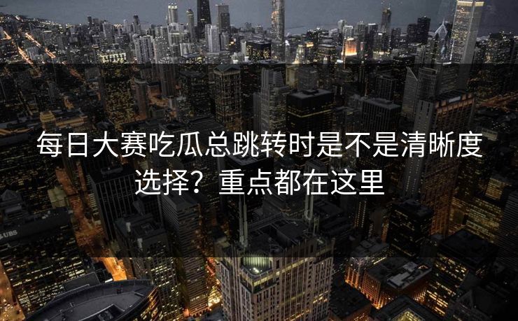 每日大赛吃瓜总跳转时是不是清晰度选择？重点都在这里