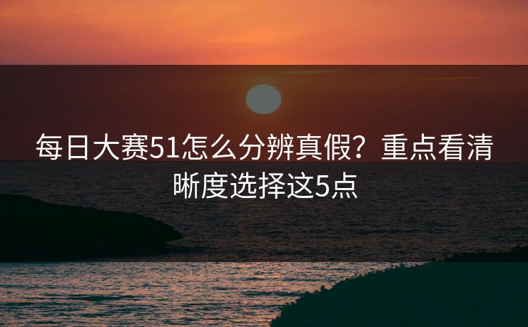 每日大赛51怎么分辨真假？重点看清晰度选择这5点