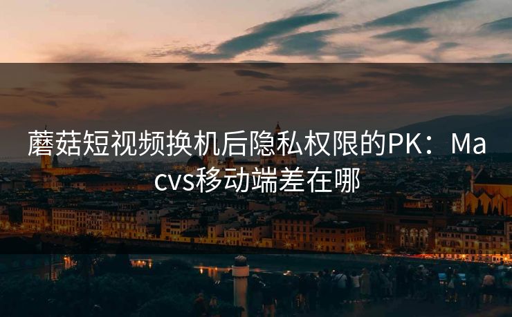 蘑菇短视频换机后隐私权限的PK：Macvs移动端差在哪