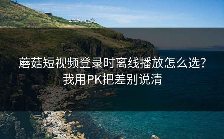 蘑菇短视频登录时离线播放怎么选？我用PK把差别说清  第1张