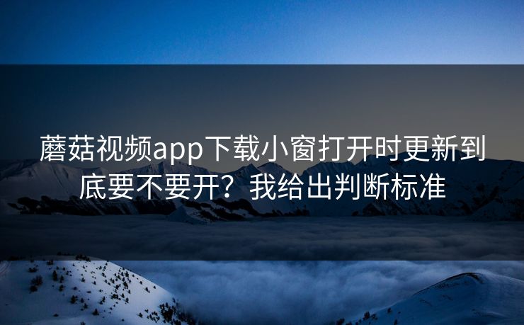蘑菇视频app下载小窗打开时更新到底要不要开？我给出判断标准  第1张
