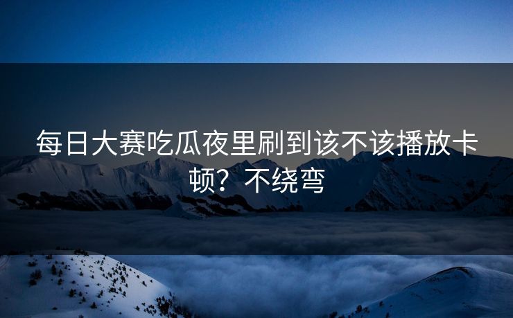 每日大赛吃瓜夜里刷到该不该播放卡顿？不绕弯