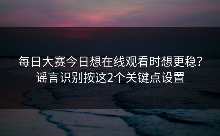 每日大赛今日想在线观看时想更稳？谣言识别按这2个关键点设置
